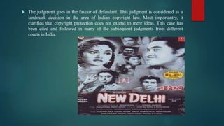  The judgment goes in the favour of defendant. This judgment is considered as a
landmark decision in the area of Indian copyright law. Most importantly, it
clarified that copyright protection does not extend to mere ideas. This case has
been cited and followed in many of the subsequent judgments from different
courts in India.
 