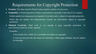 Requirements for Copyright Protection
 Fixation: The ideas must be fixed in some tangible medium of expression.
 Originality: A fixed expression of ideas is protected by copyright if and only if it is original.
Neither quality nor uniqueness are required. Even bad work is subject to copyright protection.
Works that are similar, but independently created, are individually subject to copyright
protection.
 Minimal Creativity: Hard work is not enough to gain copyright protection. At
least minimal creativity is also required.
Examples:
A list of parts for a child's toy is probably not subject to copyright.
A web-site that provides the means for searching a white pages database may be subject
to copyright.
 