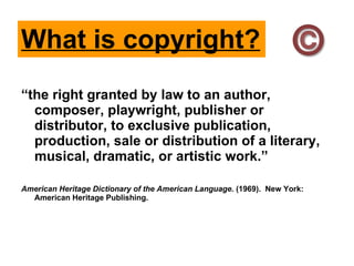 What is copyright? “ the right granted by law to an author, composer, playwright, publisher or distributor, to exclusive publication, production, sale or distribution of a literary, musical, dramatic, or artistic work.” American Heritage Dictionary of the American Language . (1969).  New York: American Heritage Publishing. 