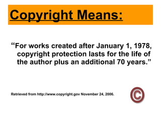 Copyright Means: “ For works created after January 1, 1978, copyright protection lasts for the life of the author plus an additional 70 years.” Retrieved from http://www.copyright.gov November 24, 2006. 