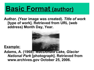 Basic Format  (author) Author. (Year image was created).  Title of work  [type of work]. Retrieved from URL (web address) Month Day, Year.  Example: Adams, A. (1968).  MacDonald Lake, Glacier National Park  [photograph]. Retrieved from www.archives.gov   October 25, 2006. 