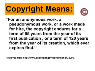 Copyright Means: “ For an anonymous work, a pseudonymous work, or a work made for hire, the copyright endures for a term of 95 years from the year of its first publication , or a term of 120 years from the year of its creation, which ever expires first.” Retrieved from http://www.copyright.gov November 24, 2006.  