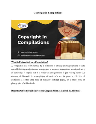 Copyright in Compilations
What is Understood by a Compilation?
A compilation is a work formed by a collection of already existing literature of data
assembled through selection and arrangement in a manner to constitute an original work
of authorship. It implies that it is merely an amalgamation of pre-existing works. An
example of this could be a compilation of music of a specific genre, a collection of
quotations, a coffee table book of famously authored poems, or a photo book of
photographs of wild animals.
Does this Offer Protection over the Original Work Authored by Another?
 
