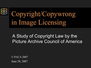 Copyright/Copywrong 
in Image Licensing 
A Study of Copyright Law by the 
Picture Archive Council of America 
© PACA 2007 
June 28, 2007 
 