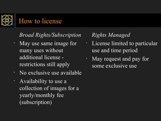 How to license 
Broad Rights/Subscription 
· May use same image for 
many uses without 
additional license - 
restrictions still apply 
· No exclusive use available 
· Availability to use a 
collection of images for a 
yearly/monthly fee 
(subscription) 
Rights Managed 
· License limited to particular 
use and time period 
· May request and pay for 
some exclusive use 
 