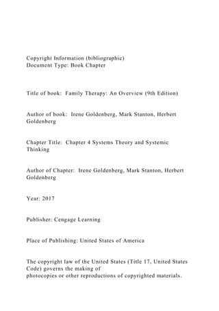 Copyright Information (bibliographic)
Document Type: Book Chapter
Title of book: Family Therapy: An Overview (9th Edition)
Author of book: Irene Goldenberg, Mark Stanton, Herbert
Goldenberg
Chapter Title: Chapter 4 Systems Theory and Systemic
Thinking
Author of Chapter: Irene Goldenberg, Mark Stanton, Herbert
Goldenberg
Year: 2017
Publisher: Cengage Learning
Place of Publishing: United States of America
The copyright law of the United States (Title 17, United States
Code) governs the making of
photocopies or other reproductions of copyrighted materials.
 