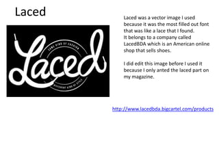 Laced Laced was a vector image I used
because it was the most filled out font
that was like a lace that I found.
It belongs to a company called
LacedBDA which is an American online
shop that sells shoes.
I did edit this image before I used it
because I only anted the laced part on
my magazine.
http://www.lacedbda.bigcartel.com/products
 