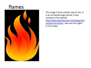 flames
This image is from another clip art site. It
is on my double page spread. It was
created on the webiste
http://www.clipartpanda.com/categories/
cartoon-fire-flames who own the rights
to the image.
 