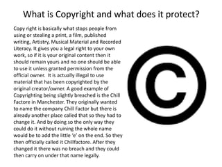 What is Copyright and what does it protect?
Copy right is basically what stops people from
using or stealing a print, a film, published
writing, Artistry, Musical Material and Recorded
Literacy. It gives you a legal right to your own
work, so if it is your original content then it
should remain yours and no one should be able
to use it unless granted permission from the
official owner. It is actually illegal to use
material that has been copyrighted by the
original creator/owner. A good example of
Copyrighting being slightly breached is the Chill
Factore in Manchester. They originally wanted
to name the company Chill Factor but there is
already another place called that so they had to
change it. And by doing so the only way they
could do it without ruining the whole name
would be to add the little ‘e’ on the end. So they
then officially called it Chillfactore. After they
changed it there was no breach and they could
then carry on under that name legally.
 