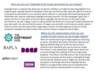 How can you use ‘Copyright Hub’ to get permission to use images?
Copyright Hub is a website that allows you to discover whether an image has been Copyrighted. If an
image has got copyright and the Hub detects it then you can find out who owns the right to it and can
try to grant you permission to use someone else's material. It is also quite informative giving you the
information you need to understand copyright and ways around it. On the homepage it gives you 3
options; the first is if you want to find out about copyright, the second one is if you want to get
permission to use text, images, music or video and then the third one is if you want to get protection for
your own work. You can also find the owner of images, text and other multi media as another option. I
tried to use this site with some of the image logos I used on my front page but as they’re not big
companies Copyright Hub didn't detect them and the relevant companies had all rights.
What are the organisations that you can
contact to gain access to use images legally?
There are several ways to get images legally by contacting
an owner. The British Association of Picture Libraries and
Agencies (BAPLA) help you locate the license that is
created to your standards once you’ve found an image.
Then there is a site called Getty images which allows you
to search through their website to find an image using
keywords. Then there is the BBC where a fee is paid during
a business-to-business service where a copyrighted image
can be used for editorial, print or digital use. And then the
last option is the Design and Artists Copyright Service
(DACS), is an organisation where you can reproduce the
work of an artist by contacting them in various ways.
 