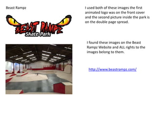 Beast Rampz I used both of these images the first
animated logo was on the front cover
and the second picture inside the park is
on the double page spread.
I found these images on the Beast
Rampz Website and ALL rights to the
images belong to them.
http://www.beastrampz.com/
 