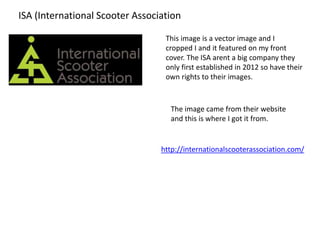 ISA (International Scooter Association
This image is a vector image and I
cropped I and it featured on my front
cover. The ISA arent a big company they
only first established in 2012 so have their
own rights to their images.
The image came from their website
and this is where I got it from.
http://internationalscooterassociation.com/
 