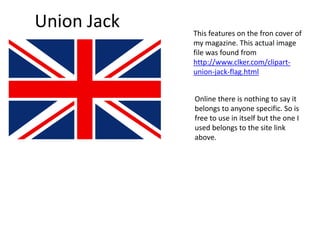 Union Jack This features on the fron cover of
my magazine. This actual image
file was found from
http://www.clker.com/clipart-
union-jack-flag.html
Online there is nothing to say it
belongs to anyone specific. So is
free to use in itself but the one I
used belongs to the site link
above.
 