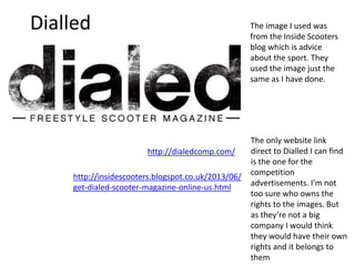 Dialled The image I used was
from the Inside Scooters
blog which is advice
about the sport. They
used the image just the
same as I have done.
The only website link
direct to Dialled I can find
is the one for the
competition
advertisements. I'm not
too sure who owns the
rights to the images. But
as they’re not a big
company I would think
they would have their own
rights and it belongs to
them
http://dialedcomp.com/
http://insidescooters.blogspot.co.uk/2013/06/
get-dialed-scooter-magazine-online-us.html
 