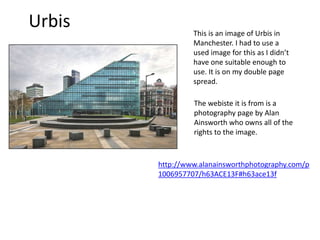 Urbis This is an image of Urbis in
Manchester. I had to use a
used image for this as I didn’t
have one suitable enough to
use. It is on my double page
spread.
The webiste it is from is a
photography page by Alan
Ainsworth who owns all of the
rights to the image.
http://www.alanainsworthphotography.com/p
1006957707/h63ACE13F#h63ace13f
 
