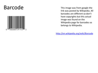 Barcode This image was from google the
link was posted by Wikipedia. All
barcodes are different so don’t
have copyrights but this actual
image was found on the
Wikipedia page for barcodes so
belongs to Wikipedia.
http://en.wikipedia.org/wiki/Barcode
 