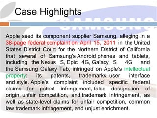 Case Highlights
Apple sued its component supplier Samsung, alleging in a
38-page federal complaint on April 15, 2011 in the United
States District Court for the Northern District of California
that several of Samsung's Android phones and tablets,
including the Nexus S, Epic 4G, Galaxy S
4G
and
the Samsung Galaxy Tab, infringed on Apple’s intellectual
property:
its
patents,
trademarks, user
interface
and style. Apple's complaint included specific federal
claims for patent infringement, false designation of
origin, unfair competition, and trademark infringement, as
well as state-level claims for unfair competition, common
law trademark infringement, and unjust enrichment.

 