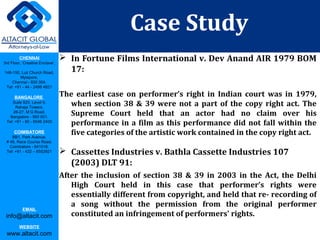 CHENNAI
3rd Floor, ‘Creative Enclave’,
148-150, Luz Church Road,
Mylapore,
Chennai - 600 004.
Tel: +91 - 44 - 2498 4821
BANGALORE
Suite 920, Level 9,
Raheja Towers,
26-27, M G Road,
Bangalore - 560 001.
Tel: +91 - 80 - 6546 2400
COIMBATORE
BB1, Park Avenue,
# 48, Race Course Road,
Coimbatore - 641018.
Tel: +91 - 422 – 6552921
EMAIL
info@altacit.com
WEBSITE
www.altacit.com
 In Fortune Films International v. Dev Anand AIR 1979 BOM
17:
The earliest case on performer’s right in Indian court was in 1979,
when section 38 & 39 were not a part of the copy right act. The
Supreme Court held that an actor had no claim over his
performance in a film as this performance did not fall within the
five categories of the artistic work contained in the copy right act.
 Cassettes Industries v. Bathla Cassette Industries 107
(2003) DLT 91:
After the inclusion of section 38 & 39 in 2003 in the Act, the Delhi
High Court held in this case that performer’s rights were
essentially different from copyright, and held that re- recording of
a song without the permission from the original performer
constituted an infringement of performers' rights.
Case Study
 