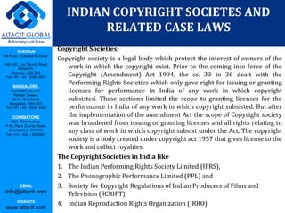 CHENNAI
3rd Floor, ‘Creative Enclave’,
148-150, Luz Church Road,
Mylapore,
Chennai - 600 004.
Tel: +91 - 44 - 2498 4821
BANGALORE
Suite 920, Level 9,
Raheja Towers,
26-27, M G Road,
Bangalore - 560 001.
Tel: +91 - 80 - 6546 2400
COIMBATORE
BB1, Park Avenue,
# 48, Race Course Road,
Coimbatore - 641018.
Tel: +91 - 422 – 6552921
EMAIL
info@altacit.com
WEBSITE
www.altacit.com
Copyright Societies:
Copyright society is a legal body which protect the interest of owners of the
work in which the copyright exist. Prior to the coming into force of the
Copyright (Amendment) Act 1994, the ss. 33 to 36 dealt with the
Performing Rights Societies which only gave right for issuing or granting
licenses for performance in India of any work in which copyright
subsisted. These sections limited the scope to granting licenses for the
performance in India of any work in which copyright subsisted. But after
the implementation of the amendment Act the scope of Copyright society
was broadened from issuing or granting licenses and all rights relating to
any class of work in which copyright subsist under the Act. The copyright
society is a body created under copyright act 1957 that gives license to the
work and collect royalties.
The Copyright Societies in India like
1. The Indian Performing Rights Society Limited (IPRS),
2. The Phonographic Performance Limited (PPL) and
3. Society for Copyright Regulations of Indian Producers of Films and
Television (SCRIPT)
4. Indian Reproduction Rights Organization (IRRO)
INDIAN COPYRIGHT SOCIETES AND
RELATED CASE LAWS
 