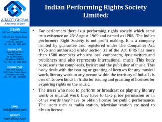 CHENNAI
3rd Floor, ‘Creative Enclave’,
148-150, Luz Church Road,
Mylapore,
Chennai - 600 004.
Tel: +91 - 44 - 2498 4821
BANGALORE
Suite 920, Level 9,
Raheja Towers,
26-27, M G Road,
Bangalore - 560 001.
Tel: +91 - 80 - 6546 2400
COIMBATORE
BB1, Park Avenue,
# 48, Race Course Road,
Coimbatore - 641018.
Tel: +91 - 422 – 6552921
EMAIL
info@altacit.com
WEBSITE
www.altacit.com
• For performers there is a performing rights society which came
into existence on 23rd
August 1969 and named as IPRS. The Indian
performers Right Society is not profit making. It is a company
limited by guarantee and registered under the Companies Act,
1956 and authorized under section 33 of the Act. IPRS has more
than 1500 members who are local composers, lyric writers and
publishers and also represents international music .This body
represents the composers, lyricist and the publisher of music. This
body deals with the issuing or granting of licenses for any musical
work, literary work to any person within the territory of India. It is
one of its own kinds in India for issuing and granting of licenses for
acquiring rights on the music.
• The users who need to perform or broadcast or play any literary
work or musical work they have to take prior permission or in
other words they have to obtain license for public performance.
The users such as radio station, television station etc need to
obtain license.
Indian Performing Rights Society
Limited:
 