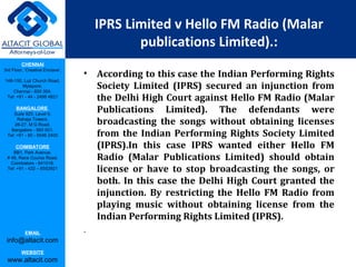 CHENNAI
3rd Floor, ‘Creative Enclave’,
148-150, Luz Church Road,
Mylapore,
Chennai - 600 004.
Tel: +91 - 44 - 2498 4821
BANGALORE
Suite 920, Level 9,
Raheja Towers,
26-27, M G Road,
Bangalore - 560 001.
Tel: +91 - 80 - 6546 2400
COIMBATORE
BB1, Park Avenue,
# 48, Race Course Road,
Coimbatore - 641018.
Tel: +91 - 422 – 6552921
EMAIL
info@altacit.com
WEBSITE
www.altacit.com
IPRS Limited v Hello FM Radio (Malar
publications Limited).:
• According to this case the Indian Performing Rights
Society Limited (IPRS) secured an injunction from
the Delhi High Court against Hello FM Radio (Malar
Publications Limited). The defendants were
broadcasting the songs without obtaining licenses
from the Indian Performing Rights Society Limited
(IPRS).In this case IPRS wanted either Hello FM
Radio (Malar Publications Limited) should obtain
license or have to stop broadcasting the songs, or
both. In this case the Delhi High Court granted the
injunction. By restricting the Hello FM Radio from
playing music without obtaining license from the
Indian Performing Rights Limited (IPRS).
.
 