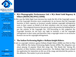 CHENNAI
3rd Floor, ‘Creative Enclave’,
148-150, Luz Church Road,
Mylapore,
Chennai - 600 004.
Tel: +91 - 44 - 2498 4821
BANGALORE
Suite 920, Level 9,
Raheja Towers,
26-27, M G Road,
Bangalore - 560 001.
Tel: +91 - 80 - 6546 2400
COIMBATORE
BB1, Park Avenue,
# 48, Race Course Road,
Coimbatore - 641018.
Tel: +91 - 422 – 6552921
EMAIL
info@altacit.com
WEBSITE
www.altacit.com
 M/s Phonographic Performance Ltd. v M/s Hotel Gold Regency &
Others (MANU/DE/0942/2008):
In this case the Delhi High Court decision has made the life of the Copyright owners
and the Copyright Societies more complicated. As we known that the Copyright
Societies in their capacity as licensees usually institute copyright infringement
suits in their names on behalf of all their members who are actual copyright
owners. This judgment however has put an end to the practice by holding that as
per the scheme of the Copyright Act, 1957.According to this judgment the
Copyright Societies do not have any right to institute a suit for copyright
infringement in their name and therefore only a copyright owner or an exclusive
licensee can sue for copyright infringement.
 The Indian Performing Rights v Kolkata knight Riders:
A suit on copyright violation against Kolkata Knight Riders (KKR) was filed on May
14th, 2008 by The Indian Performing Rights Society (IPRS). The allegation was
about playing 14 popular Hindi film songs like "Om Shanti Om" during IPL
matches at Eden Gardens without permission. The Kolkata High Court refused
the application for injunction on the use of the songs and directed the parties to
file affidavits. This matter is yet to be decided.
 