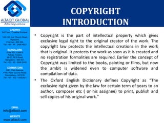 CHENNAI
3rd Floor, ‘Creative Enclave’,
148-150, Luz Church Road,
Mylapore,
Chennai - 600 004.
Tel: +91 - 44 - 2498 4821
BANGALORE
Suite 920, Level 9,
Raheja Towers,
26-27, M G Road,
Bangalore - 560 001.
Tel: +91 - 80 - 6546 2400
COIMBATORE
BB1, Park Avenue,
# 48, Race Course Road,
Coimbatore - 641018.
Tel: +91 - 422 – 6552921
EMAIL
info@altacit.com
WEBSITE
www.altacit.com
COPYRIGHT
INTRODUCTION
• Copyright is the part of intellectual property which gives
exclusive legal right to the original creator of the work. The
copyright law protects the intellectual creations in the work
that is original. It protects the work as soon as it is created and
no registration formalities are required. Earlier the concept of
Copyright was limited to the books, painting or films, but now
the ambit is widened even to computer software and
compilation of data.
• The Oxford English Dictionary defines Copyright as “The
exclusive right given by the law for certain term of years to an
author, composer etc ( or his assignee) to print, publish and
sell copies of his original work.”
 