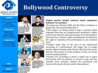 CHENNAI
3rd Floor, ‘Creative Enclave’,
148-150, Luz Church Road,
Mylapore,
Chennai - 600 004.
Tel: +91 - 44 - 2498 4821
BANGALORE
Suite 920, Level 9,
Raheja Towers,
26-27, M G Road,
Bangalore - 560 001.
Tel: +91 - 80 - 6546 2400
COIMBATORE
BB1, Park Avenue,
# 48, Race Course Road,
Coimbatore - 641018.
Tel: +91 - 422 – 6552921
EMAIL
info@altacit.com
WEBSITE
www.altacit.com
Bollywood Controversy 
Singers  protest  'feudal'  contract,  music  companies 
maintain 'no royalties'.
On going war between ISRA and the Music compines is
going viral. The reason behind that is
The singers are being asked to sign a contract which
stipulates that they are assigning their performer's rights
to the music director who passes them on to the producer
who then has "exclusive right including but not limited to
the right to reproduce the performance in any material
form".
Further states that in the case of any audiovisual
recording of a performance, the singer has to assign
his/her right to royalty under Section 38A (2) to the music
director who passes it to the producer in lieu of a lump
sum of royalty payment
Section 31C according to which a singer has to agree
that he/she will not perform or record a song, and this
includes cover versions, without the permission and
licence of the music director and/or the producer
 