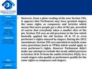 CHENNAI
3rd Floor, ‘Creative Enclave’,
148-150, Luz Church Road,
Mylapore,
Chennai - 600 004.
Tel: +91 - 44 - 2498 4821
BANGALORE
Suite 920, Level 9,
Raheja Towers,
26-27, M G Road,
Bangalore - 560 001.
Tel: +91 - 80 - 6546 2400
COIMBATORE
BB1, Park Avenue,
# 48, Race Course Road,
Coimbatore - 641018.
Tel: +91 - 422 – 6552921
EMAIL
info@altacit.com
WEBSITE
www.altacit.com
• However, from a plain reading of the new Section 39A, 
it  appears  that  Parliament  may  have  granted  singers 
the  same  rights  as  composers  and  lyricists  which 
means that more people get a slice of the pie, provided 
of  course  that  everybody  takes  a  smaller  slice  of  the 
pie. Section 39A was an old provision in the law which 
basically  applied  the  old  Section  18  &  19  to  even 
performer’s rights enjoyed by singers. During the 2012 
amendment, Section 39A was amended to include some 
extra provisions (such as TPMs) which would apply to 
even  performer’s  rights.  However  Parliament  didn’t 
make any attempt to exclude the newly added provisos 
to Section 18 & 19 from the ambit of Section 39(A). As a 
result singers who qualify as performers qualify for the 
same rights as composers and singers.
 
