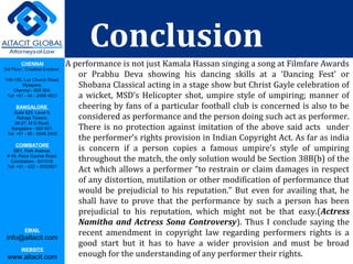 CHENNAI
3rd Floor, ‘Creative Enclave’,
148-150, Luz Church Road,
Mylapore,
Chennai - 600 004.
Tel: +91 - 44 - 2498 4821
BANGALORE
Suite 920, Level 9,
Raheja Towers,
26-27, M G Road,
Bangalore - 560 001.
Tel: +91 - 80 - 6546 2400
COIMBATORE
BB1, Park Avenue,
# 48, Race Course Road,
Coimbatore - 641018.
Tel: +91 - 422 – 6552921
EMAIL
info@altacit.com
WEBSITE
www.altacit.com
Conclusion
A performance is not just Kamala Hassan singing a song at Filmfare Awards
or Prabhu Deva showing his dancing skills at a ‘Dancing Fest’ or
Shobana Classical acting in a stage show but Christ Gayle celebration of
a wicket, MSD’s Helicopter shot, umpire style of umpiring; manner of
cheering by fans of a particular football club is concerned is also to be
considered as performance and the person doing such act as performer.
There is no protection against imitation of the above said acts under
the performer’s rights provision in Indian Copyright Act. As far as india
is concern if a person copies a famous umpire’s style of umpiring
throughout the match, the only solution would be Section 38B(b) of the
Act which allows a performer “to restrain or claim damages in respect
of any distortion, mutilation or other modification of performance that
would be prejudicial to his reputation.” But even for availing that, he
shall have to prove that the performance by such a person has been
prejudicial to his reputation, which might not be that easy.(Actress
Namitha and Actress Sona Controversy). Thus I conclude saying the
recent amendment in copyright law regarding performers rights is a
good start but it has to have a wider provision and must be broad
enough for the understanding of any performer their rights.
 