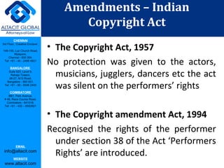 CHENNAI
3rd Floor, ‘Creative Enclave’,
148-150, Luz Church Road,
Mylapore,
Chennai - 600 004.
Tel: +91 - 44 - 2498 4821
BANGALORE
Suite 920, Level 9,
Raheja Towers,
26-27, M G Road,
Bangalore - 560 001.
Tel: +91 - 80 - 6546 2400
COIMBATORE
BB1, Park Avenue,
# 48, Race Course Road,
Coimbatore - 641018.
Tel: +91 - 422 – 6552921
EMAIL
info@altacit.com
WEBSITE
www.altacit.com
• The Copyright Act, 1957
No protection was given to the actors,
musicians, jugglers, dancers etc the act
was silent on the performers’ rights
• The Copyright amendment Act, 1994
Recognised the rights of the performer
under section 38 of the Act ‘Performers
Rights’ are introduced.
Amendments – Indian
Copyright Act
 