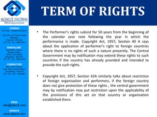 CHENNAI
3rd Floor, ‘Creative Enclave’,
148-150, Luz Church Road,
Mylapore,
Chennai - 600 004.
Tel: +91 - 44 - 2498 4821
BANGALORE
Suite 920, Level 9,
Raheja Towers,
26-27, M G Road,
Bangalore - 560 001.
Tel: +91 - 80 - 6546 2400
COIMBATORE
BB1, Park Avenue,
# 48, Race Course Road,
Coimbatore - 641018.
Tel: +91 - 422 – 6552921
EMAIL
info@altacit.com
WEBSITE
www.altacit.com
• The Performer’s rights subsist for 50 years from the beginning of
the calendar year next following the year in which the
performance is made. Copyright Act, 1957, Section 40 A says
about the application of performer’s right to foreign countries
where there is no rights of such a nature presently. The Central
Government may by notification may extend these rights to such
countries if the country has already provided and intended to
provide the such rights.
• Copyright Act, 1957, Section 42A similarly talks about restriction
of foreign organisation and performers, if the foreign country
does not give protection of these rights , the central government
may by notification may put restriction upon the applicability of
the provisions of this act on that country or organisation
established there.
TERM OF RIGHTS
 