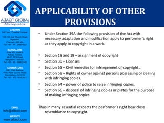 CHENNAI
3rd Floor, ‘Creative Enclave’,
148-150, Luz Church Road,
Mylapore,
Chennai - 600 004.
Tel: +91 - 44 - 2498 4821
BANGALORE
Suite 920, Level 9,
Raheja Towers,
26-27, M G Road,
Bangalore - 560 001.
Tel: +91 - 80 - 6546 2400
COIMBATORE
BB1, Park Avenue,
# 48, Race Course Road,
Coimbatore - 641018.
Tel: +91 - 422 – 6552921
EMAIL
info@altacit.com
WEBSITE
www.altacit.com
APPLICABILITY OF OTHER
PROVISIONS
• Under Section 39A the following provision of the Act with
necessary adaptation and modification apply to performer’s right
as they apply to copyright in a work.
• Section 18 and 19 – assignment of copyright
• Section 30 – Licenses
• Section 55 – Civil remedies for infringement of copyright .
• Section 58 – Rights of owner against persons possessing or dealing
with infringing copies.
• Section 64 – power of police to seize infringing copies.
• Section 66 – disposal of infringing copies or plates for the purpose
of making infringing copies.
Thus in many essential respects the performer’s right bear close
resemblance to copyright.
 