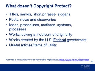 What doesn’t Copyright Protect?
• Titles, names, short phrases, slogans
• Facts, news and discoveries
• Ideas, procedures, methods, systems,
processes
• Works lacking a modicum of originality
• Works created by the U.S. Federal government
• Useful articles/Items of Utility
For more a fun explanation see New Media Rights video: https://youtu.be/P4LG95nWNa4
10
 