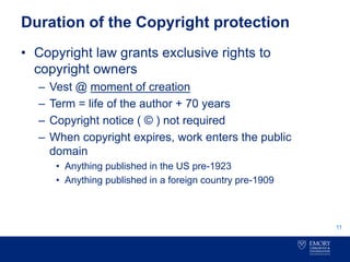 Duration of the Copyright protection
• Copyright law grants exclusive rights to
copyright owners
– Vest @ moment of creation
– Term = life of the author + 70 years
– Copyright notice ( © ) not required
– When copyright expires, work enters the public
domain
• Anything published in the US pre-1923
• Anything published in a foreign country pre-1909
11
 