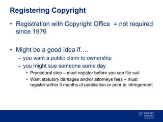 Registering Copyright
• Registration with Copyright Office = not required
since 1976
• Might be a good idea if….
– you want a public claim to ownership
– you might sue someone some day
• Procedural step – must register before you can file suit
• Want statutory damages and/or attorneys fees – must
register within 3 months of publication or prior to infringement
 