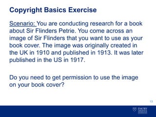 Copyright Basics Exercise
Scenario: You are conducting research for a book
about Sir Flinders Petrie. You come across an
image of Sir Flinders that you want to use as your
book cover. The image was originally created in
the UK in 1910 and published in 1913. It was later
published in the US in 1917.
Do you need to get permission to use the image
on your book cover?
13
 