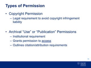 Types of Permission
• Copyright Permission
– Legal requirement to avoid copyright infringement
liability
• Archival “Use” or “Publication” Permissions
– Institutional requirement
– Grants permission to access
– Outlines citation/attribution requirements
15
 