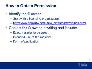 How to Obtain Permission
• Identify the © owner
– Start with a licensing organization
– http://www.copylaw.com/new_articles/permission.html
• Contact the © owner in writing and include:
– Exact material to be used
– Intended use of the material
– Form of publication
16
 