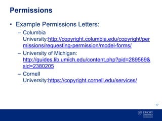Permissions
• Example Permissions Letters:
– Columbia
University:http://copyright.columbia.edu/copyright/per
missions/requesting-permission/model-forms/
– University of Michigan:
http://guides.lib.umich.edu/content.php?pid=289569&
sid=2380205
– Cornell
University:https://copyright.cornell.edu/services/
17
 