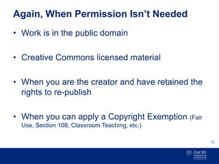 Again, When Permission Isn’t Needed
• Work is in the public domain
• Creative Commons licensed material
• When you are the creator and have retained the
rights to re-publish
• When you can apply a Copyright Exemption (Fair
Use, Section 108, Classroom Teaching, etc.)
19
 