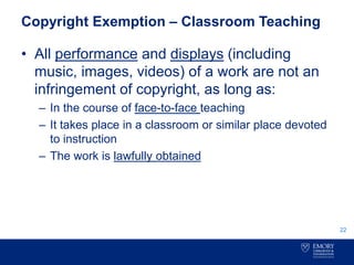 Copyright Exemption – Classroom Teaching
• All performance and displays (including
music, images, videos) of a work are not an
infringement of copyright, as long as:
– In the course of face-to-face teaching
– It takes place in a classroom or similar place devoted
to instruction
– The work is lawfully obtained
22
 