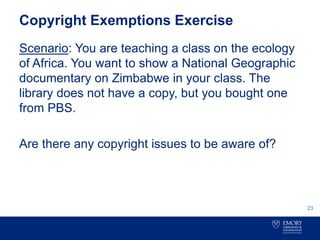 Copyright Exemptions Exercise
Scenario: You are teaching a class on the ecology
of Africa. You want to show a National Geographic
documentary on Zimbabwe in your class. The
library does not have a copy, but you bought one
from PBS.
Are there any copyright issues to be aware of?
23
 