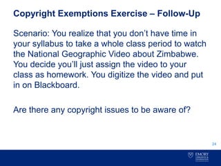 Copyright Exemptions Exercise – Follow-Up
Scenario: You realize that you don’t have time in
your syllabus to take a whole class period to watch
the National Geographic Video about Zimbabwe.
You decide you’ll just assign the video to your
class as homework. You digitize the video and put
in on Blackboard.
Are there any copyright issues to be aware of?
24
 