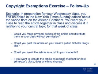 Copyright Exemptions Exercise – Follow-Up
Scenario: In preparation for your Wednesday class, you
find an article in the New York Times Sunday edition about
the varied flora on the African Continent. You want your
class to read the article together in class and discuss it in
relation to your central topic for that week of class.
– Could you make physical copies of the article and distribute
them in your class without permission?
– Could you post the article on your class’s public Scholar Blogs
site?
– Could you email the article as a pdf to your students?
– If you want to include the article as reading material for next
semester’s class, does anything change?
25
 