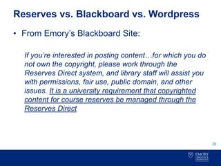 Reserves vs. Blackboard vs. Wordpress
• From Emory’s Blackboard Site:
If you’re interested in posting content…for which you do
not own the copyright, please work through the
Reserves Direct system, and library staff will assist you
with permissions, fair use, public domain, and other
issues. It is a university requirement that copyrighted
content for course reserves be managed through the
Reserves Direct
26
 