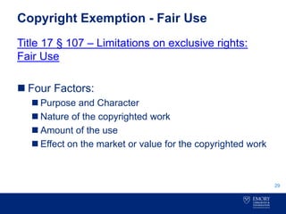 Copyright Exemption - Fair Use
Title 17 § 107 – Limitations on exclusive rights:
Fair Use
 Four Factors:
 Purpose and Character
 Nature of the copyrighted work
 Amount of the use
 Effect on the market or value for the copyrighted work
29
 
