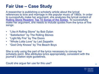 Fair Use – Case Study
A researcher is publishing a scholarly article about the lyrical
references to love and marriage in the popular music of 1960s. In order
to successfully make her argument, she analyzes the lyrical content of
Rolling Stone Readers’ Top 10 Songs of the Sixties. To successfully
make her argument, she needs to include quotes from the lyrics of five
songs:
• “Like A Rolling Stone” by Bob Dylan
• “Satisfaction” by The Rolling Stones
• “Light My Fire” by The Doors
• “Whole Lotta Love” by Led Zeppelin
• “God Only Knows” by The Beach Boys
She is only using the part of the lyrics necessary to convey her
scholarly point. She attributes lyrics appropriately, consistent with the
journal’s citation style guidelines.
Could she argue fair use for this use? 33
 