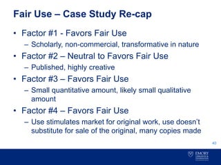 Fair Use – Case Study Re-cap
• Factor #1 - Favors Fair Use
– Scholarly, non-commercial, transformative in nature
• Factor #2 – Neutral to Favors Fair Use
– Published, highly creative
• Factor #3 – Favors Fair Use
– Small quantitative amount, likely small qualitative
amount
• Factor #4 – Favors Fair Use
– Use stimulates market for original work, use doesn’t
substitute for sale of the original, many copies made
40
 