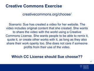 Creative Commons Exercise
creativecommons.org/choose/
Scenario: Sue has created a video for her website. The
video includes original content that she created. She wants
to share the video with the world using a Creative
Commons License. She wants people to be able to remix it,
quote it, or create other works with it, as long as they also
share their work openly too. She does not care if someone
profits from their use of the video.
Which CC License should Sue choose??
47
 